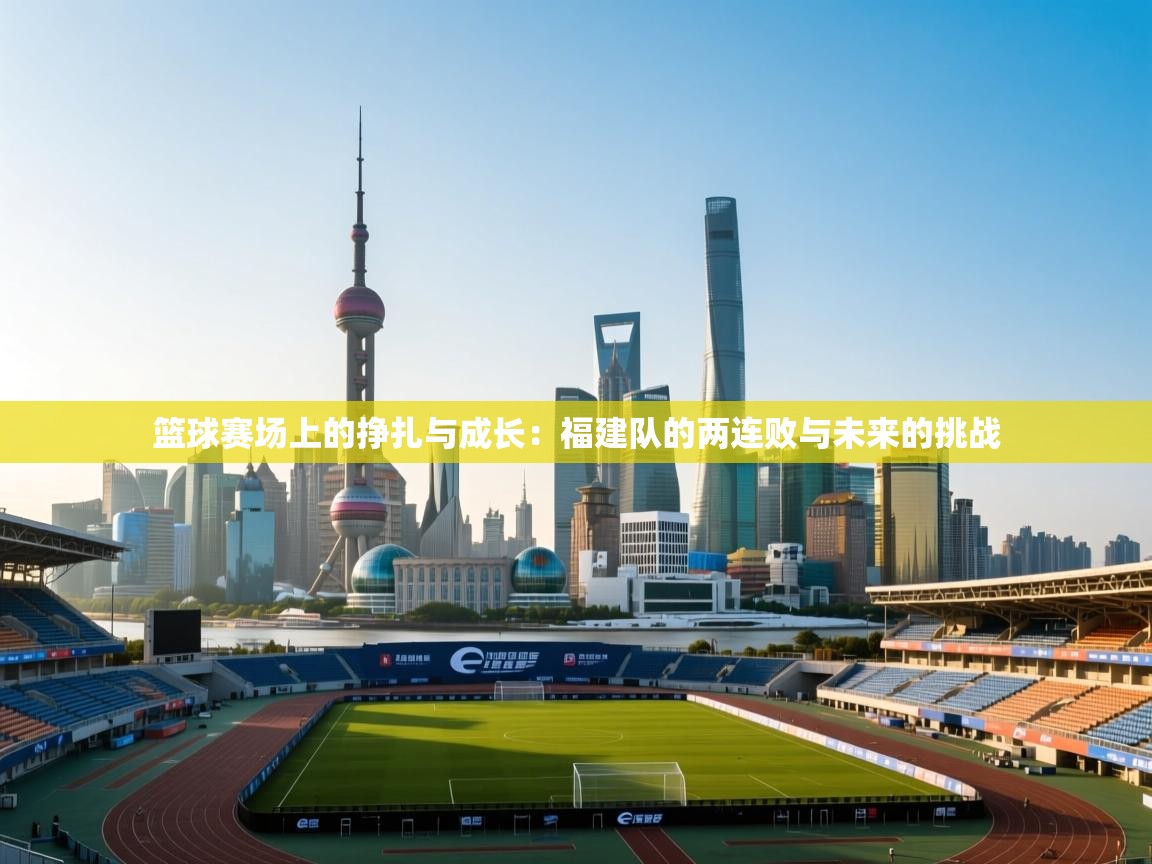 篮球赛场上的挣扎与成长：福建队的两连败与未来的挑战  第2张